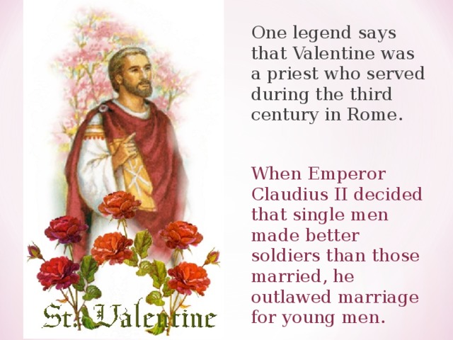 One legend says that Valentine was a priest who served during the third century in Rome. When Emperor Claudius II decided that single men made better soldiers than those married, he outlawed marriage for young men. 