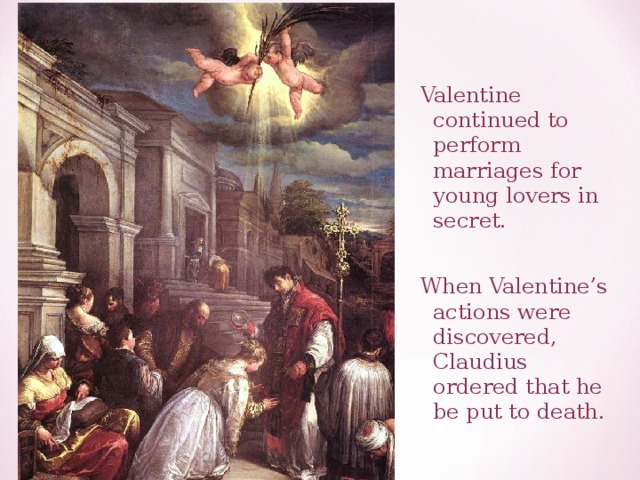 Valentine continued to perform marriages for young lovers in secret. When Valentine’s actions were discovered, Claudius ordered that he be put to death. 