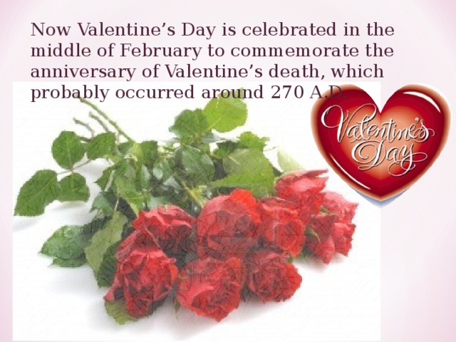 Now Valentine’s Day is celebrated in the middle of February to commemorate the anniversary of Valentine’s death, which probably occurred around 270 A.D. 