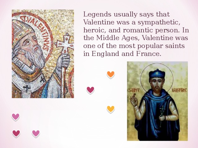 Legends usually says that Valentine was a sympathetic, heroic, and romantic person. In the Middle Ages, Valentine was one of the most popular saints in England and France. 