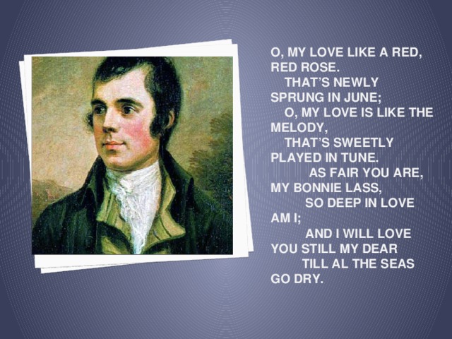 O, my love like a red, red rose.  That’s newly sprung in June;  O, my love is like the melody,  That’s sweetly played in tune.  As fair you are, my bonnie lass,  So deep in love am I;  And I will love you still my dear  Till al the seas go dry. 