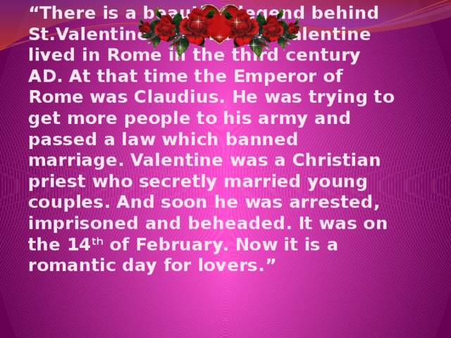   “ There is a beautiful legend behind St.Valentine’s Day. Saint Valentine lived in Rome in the third century AD. At that time the Emperor of Rome was Claudius. He was trying to get more people to his army and passed a law which banned marriage. Valentine was a Christian priest who secretly married young couples. And soon he was arrested, imprisoned and beheaded. It was on the 14 th of February. Now it is a romantic day for lovers.” 