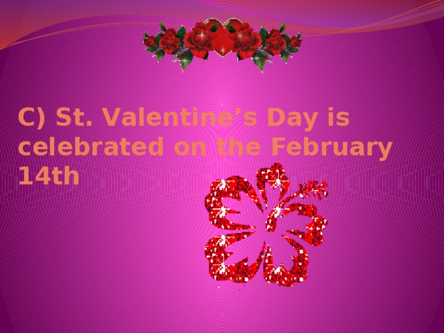 С) St. Valentine’s Day is celebrated on the February 14th 