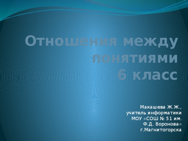 Отношения  между понятиями  6 класс Макашева Ж.Ж., учитель информатики МОУ «СОШ № 51 им. Ф.Д. Воронова» г.Магнитогорска 