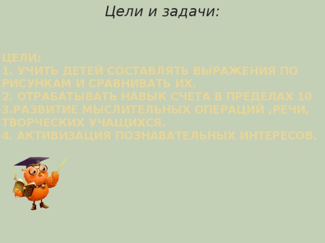                   Цели:  1. Учить детей составлять выражения по рисункам и сравнивать их.  2. Отрабатывать навык счета в пределах 10  3.развитие мыслительных операций ,речи, творческих учащихся.  4. Активизация познавательных интересов.   Цели и задачи: 