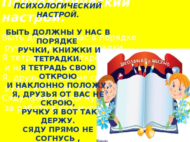 Психологический настрой.  Быть должны у нас в порядке  ручки, книжки и тетрадки. Я тетрадь свою открою  и наклонно положу, Я, друзья от вас не скрою,  ручку я вот так держу. Сяду прямо не согнусь ,  за работу я возьмусь! Психологический настрой.  Быть должны у нас в порядке  ручки, книжки и тетрадки. Я тетрадь свою открою  и наклонно положу, Я, друзья от вас не скрою,  ручку я вот так держу. Сяду прямо не согнусь ,  за работу я возьмусь!  