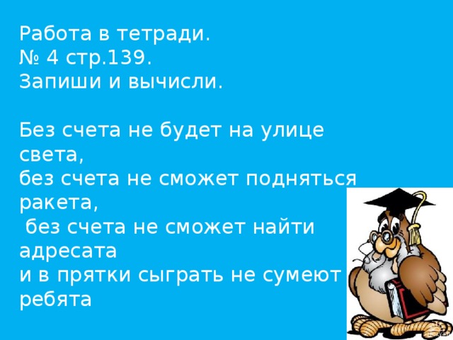 Работа в тетради. № 4 стр.139. Запиши и вычисли.   Без счета не будет на улице света, без счета не сможет подняться ракета,  без счета не сможет найти адресата и в прятки сыграть не сумеют ребята   