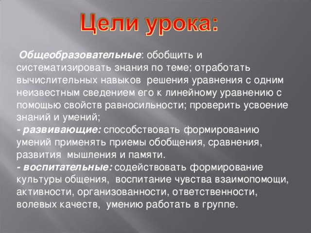   Общеобразовательные : обобщить и систематизировать знания по теме; отработать вычислительных навыков решения уравнения с одним неизвестным сведением его к линейному уравнению с помощью свойств равносильности; проверить усвоение знаний и умений; - развивающие: способствовать формированию умений применять приемы обобщения, сравнения, развития мышления и памяти. - воспитательные: содействовать формирование культуры общения, воспитание чувства взаимопомощи, активности, организованности, ответственности, волевых качеств, умению работать в группе. 