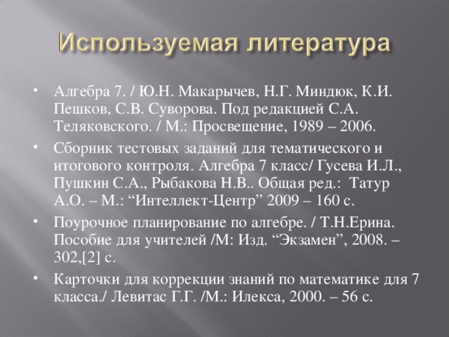 Алгебра 7. / Ю.Н. Макарычев, Н.Г. Миндюк, К.И. Пешков, С.В. Суворова. Под редакцией С.А. Теляковского. / М.: Просвещение, 1989 – 2006. Сборник тестовых заданий для тематического и итогового контроля. Алгебра 7 класс/ Гусева И.Л., Пушкин С.А., Рыбакова Н.В.. Общая ред.: Татур А.О. – М.: “Интеллект-Центр” 2009 – 160 с. Поурочное планирование по алгебре. / Т.Н.Ерина. Пособие для учителей /М: Изд. “Экзамен”, 2008. – 302,[2] с. Карточки для коррекции знаний по математике для 7 класса./ Левитас Г.Г. /М.: Илекса, 2000. – 56 с.  