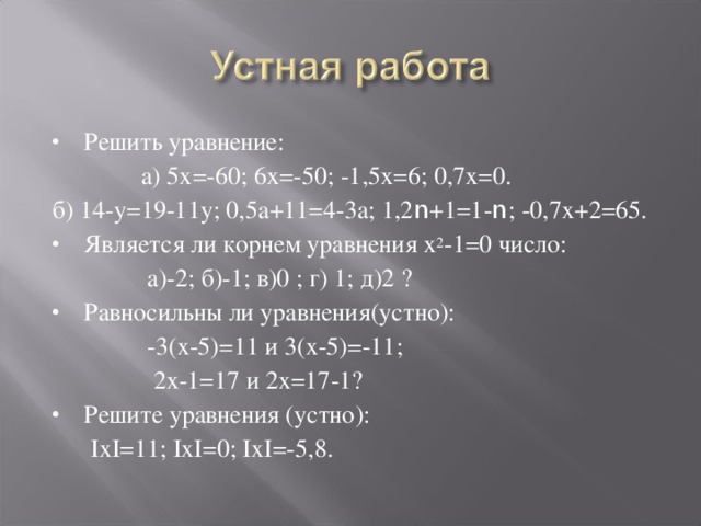 Решить уравнение:  а) 5х=-60; 6х=-50; -1,5х=6; 0,7х=0. б) 14-у=19-11у; 0,5а+11=4-3а; 1,2 n +1=1- n ; -0,7х+2=65. Является ли корнем уравнения х 2 -1=0 число:  а)-2; б)-1; в)0 ; г) 1; д)2 ? Равносильны ли уравнения(устно):  -3(х-5)=11 и 3(х-5)=-11;  2х-1=17 и 2х=17-1? Решите уравнения (устно):  IхI=11; IхI=0; IхI=-5,8. 