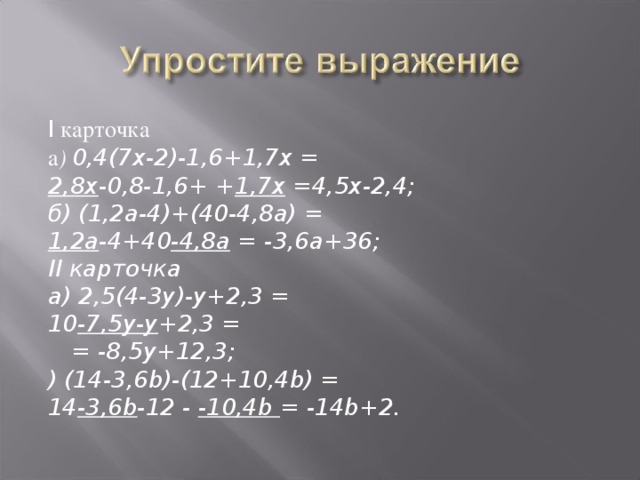 I карточка а ) 0,4(7х-2)-1,6+1,7х = 2,8х -0,8-1,6+ + 1,7х =4,5х-2,4; б) (1,2а-4)+(40-4,8а) = 1,2а -4+40 -4,8а = -3,6а+36; II карточка а) 2,5(4-3у)-у+2,3 = 10 -7,5у-у +2,3 =  = -8,5у+12,3; ) (14-3,6 b)-(12+10,4b) = 14 -3,6b -12 - -10,4b = -14b+2.  