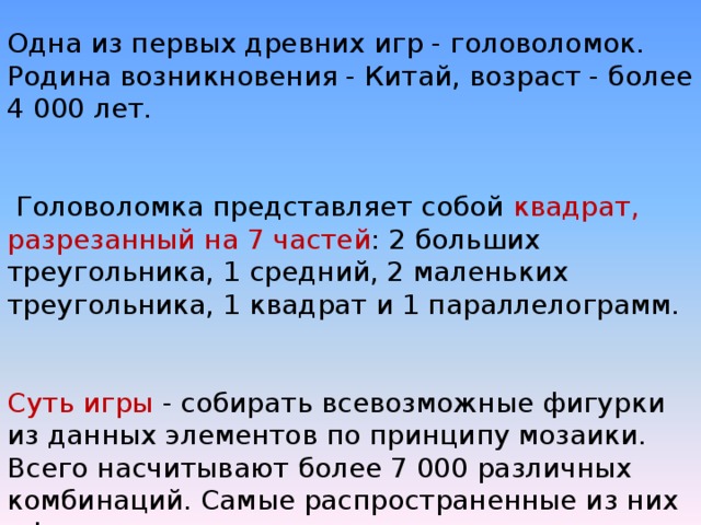 Одна из первых древних игр - головоломок. Родина возникновения - Китай, возраст - более 4 000 лет.  Головоломка представляет собой квадрат, разрезанный на 7 частей : 2 больших треугольника, 1 средний, 2 маленьких треугольника, 1 квадрат и 1 параллелограмм. Суть игры - собирать всевозможные фигурки из данных элементов по принципу мозаики. Всего насчитывают более 7 000 различных комбинаций. Самые распространенные из них - фигуры животных и человека. 