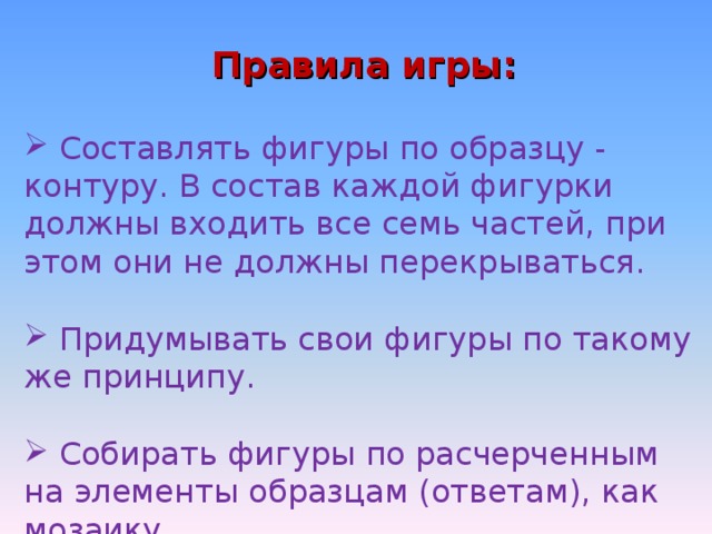 Правила игры:  Составлять фигуры по образцу - контуру. В состав каждой фигурки должны входить все семь частей, при этом они не должны перекрываться.   Придумывать свои фигуры по такому же принципу.   Собирать фигуры по расчерченным на элементы образцам (ответам), как мозаику. 