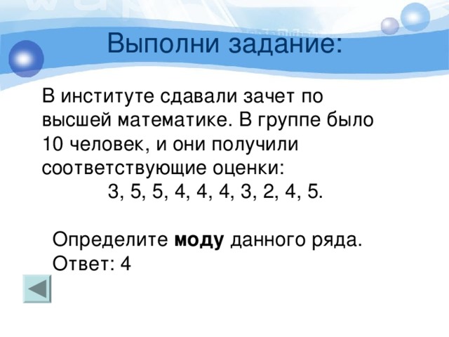 Выполни задание: В институте сдавали зачет по высшей математике. В группе было 10 человек, и они получили соответствующие оценки:  3, 5, 5, 4, 4, 4, 3, 2, 4, 5.  Определите моду данного ряда.  Ответ: 4 Так, в ряду данных 47, 46, 50, 52, 47, 52, 49, 45, 43, 53 каждое из чисел 47 и 52 встречается два раза, а остальные числа - менее двух раз. В таких случаях условились считать, что ряд имеет две моды: 47 и 52. 