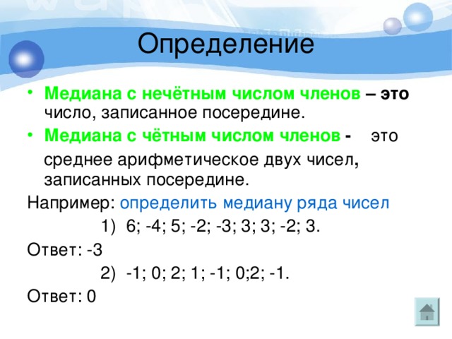 Медиана с нечётным числом членов – это число, записанное посередине. Медиана с чётным числом членов - это среднее арифметическое двух чисел , записанных посередине. Например: определить медиану ряда чисел  1) 6; -4; 5; -2; -3; 3; 3; -2; 3. Ответ: -3  2) -1; 0; 2; 1; -1; 0;2; -1. Ответ: 0 