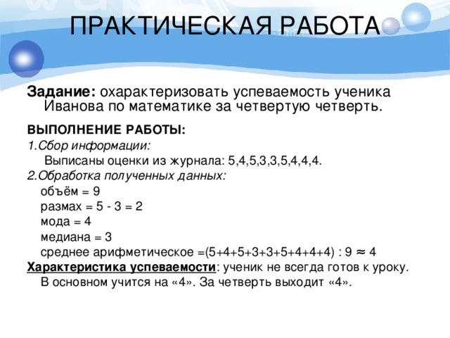 ПРАКТИЧЕСКАЯ РАБОТА   Задание: охарактеризовать успеваемость ученика Иванова по математике за четвертую четверть. ВЫПОЛНЕНИЕ РАБОТЫ: 1.Сбор информации:  Выписаны оценки из журнала: 5,4,5,3,3,5,4,4,4. 2.Обработка полученных данных:  объём = 9  размах = 5 - 3 = 2  мода = 4  медиана = 3  среднее арифметическое =(5+4+5+3+3+5+4+4+4) : 9 ≈ 4 Характеристика успеваемости : ученик не всегда готов к уроку.  В основном учится на «4». За четверть выходит «4». 