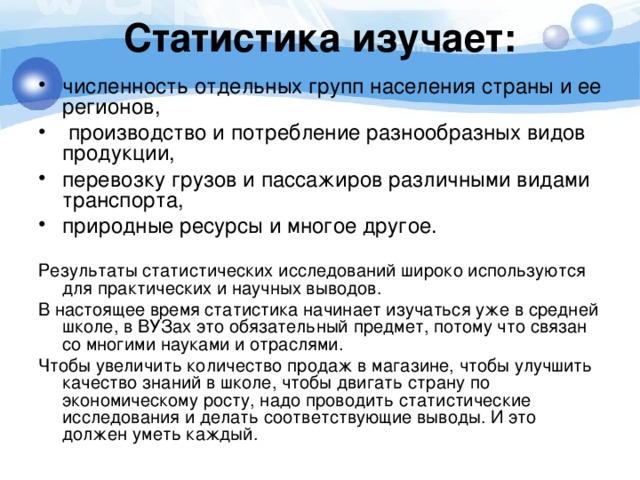 Статистика изучает:   численность отдельных групп населения страны и ее регионов,  производство и потребление разнообразных видов продукции, перевозку грузов и пассажиров различными видами транспорта, природные ресурсы и многое другое. Результаты статистических исследований широко используются для практических и научных выводов. В настоящее время статистика начинает изучаться уже в средней школе, в ВУЗах это обязательный предмет, потому что связан со многими науками и отраслями. Чтобы увеличить количество продаж в магазине, чтобы улучшить качество знаний в школе, чтобы двигать страну по экономическому росту, надо проводить статистические исследования и делать соответствующие выводы. И это должен уметь каждый. 