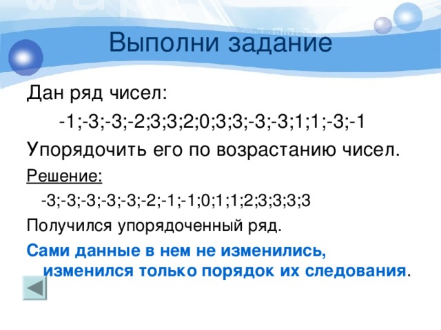 Выполни задание Дан ряд чисел:  -1;-3;-3;-2;3;3;2;0;3;3;-3;-3;1;1;-3;-1 Упорядочить его по возрастанию чисел. Решение:  -3;-3;-3;-3;-3;-2;-1;-1;0;1;1;2;3;3;3;3 Получился упорядоченный ряд. Сами данные в нем не изменились, изменился только порядок их следования . 