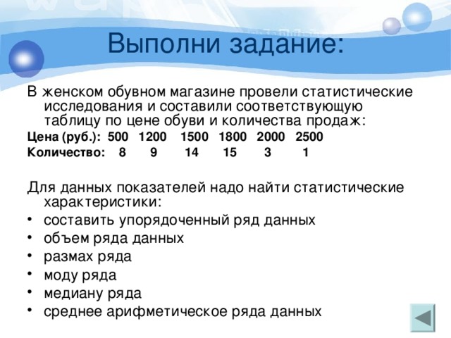 Выполни задание: В женском обувном магазине провели статистические исследования и составили соответствующую таблицу по цене обуви и количества продаж: Цена (руб.): 500 1200 1500 1800 2000 2500 Количество: 8 9 14 15 3 1 Для данных показателей надо найти статистические характеристики: составить упорядоченный ряд данных объем ряда данных размах ряда моду ряда медиану ряда среднее арифметическое ряда данных 