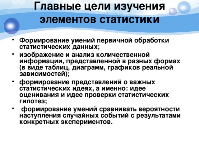 Главные цели изучения элементов статистики   Формирование умений первичной обработки статистических данных; изображение и анализ количественной информации, представленной в разных формах (в виде таблиц, диаграмм, графиков реальной зависимостей); формирование представлений о важных статистических идеях, а именно: идее оценивания и идее проверки статистических гипотез;  формирование умений сравнивать вероятности наступления случайных событий с результатами конкретных экспериментов.   