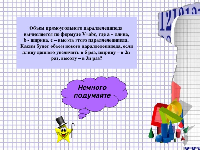 Объем прямоугольного параллелепипеда вычисляется по формуле V=abc , где а – длина, b - ширина, с – высота этого параллелепипеда. Каким будет объем нового параллелепипеда, если длину данного увеличить в 5 раз, ширину – в 2 n раз, высоту – в 3 n раз? Немного подумайте 