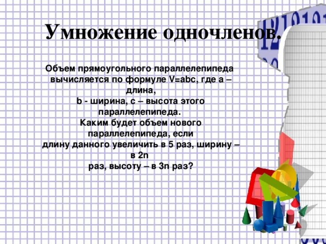 Умножение одночленов. Объем прямоугольного параллелепипеда вычисляется по формуле V=abc , где а – длина, b - ширина, с – высота этого параллелепипеда. Каким будет объем нового параллелепипеда, если длину данного увеличить в 5 раз, ширину – в 2 n раз, высоту – в 3 n раз? 