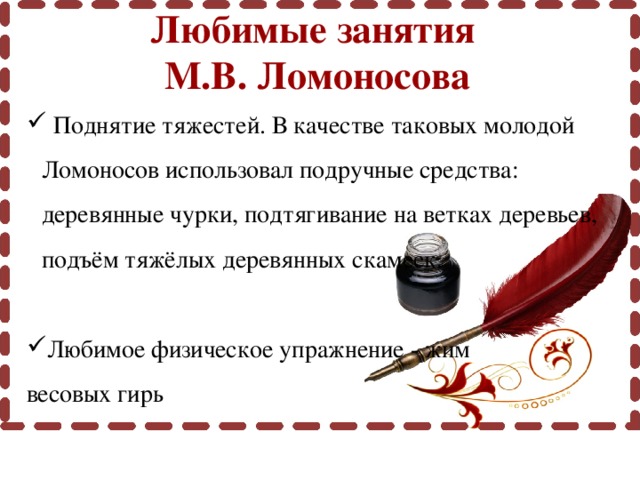 Любимые занятия М.В. Ломоносова  Поднятие тяжестей. В качестве таковых молодой Ломоносов использовал подручные средства: деревянные чурки, подтягивание на ветках деревьев, подъём тяжёлых деревянных скамеек. Любимое физическое упражнение - жим весовых гирь 