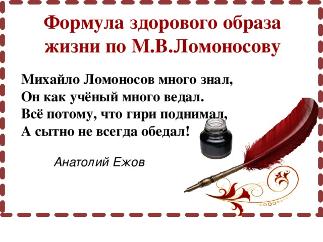 Формула здорового образа жизни по М.В.Ломоносову Михайло Ломоносов много знал, Он как учёный много ведал. Всё потому, что гири поднимал, А сытно не всегда обедал!     Анатолий Ежов 