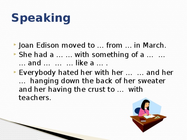 Speaking Joan Edison moved to … from … in March. She had a … … with something of a … … … and … … … like a … . Everybody hated her with her … … and her … hanging down the back of her sweater and her having the crust to … with teachers. 