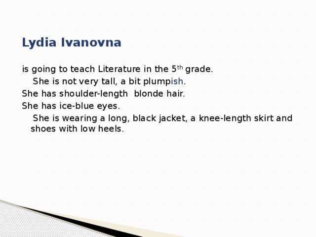  Lydia Ivanovna is going to teach Literature in the 5 th grade.  She is not very tall, a bit plump ish . She has shoulder-length blonde hair. She has ice-blue eyes.  She is wearing a long, black jacket, a knee-length skirt and shoes with low heels. 