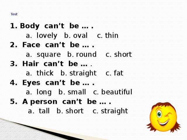  Test   1. Body can’t be … .  a. lovely b. oval c. thin 2. Face can’t be … .  a. square b. round c. short 3. Hair can’t be … .  a. thick b. straight c. fat 4. Eyes can’t be … .  a. long b. small c. beautiful 5. A person can’t be … .  a. tall b. short c. straight 