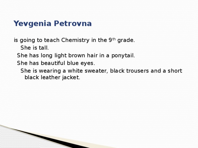 Yevgenia Petrovna is going to teach Chemistry in the 9 th grade.  She is tall.  She has long light brown hair in a ponytail.  She has beautiful blue eyes.  She is wearing a white sweater, black trousers and a short black leather jacket. 