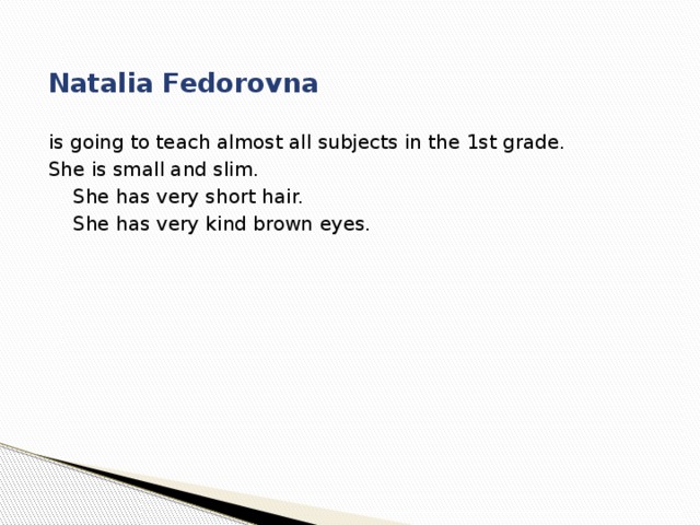  Natalia Fedorovna is going to teach almost all subjects in the 1st grade. She is small and slim.  She has very short hair.  She has very kind brown eyes. 