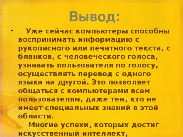 Вывод:      Уже сейчас компьютеры способны воспринимать информацию с рукописного или печатного текста, с бланков, с человеческого голоса, узнавать пользователя по голосу, осуществлять перевод с одного языка на другой. Это позволяет общаться с компьютерами всем пользователям, даже тем, кто не имеет специальных знаний в этой области.      Многие успехи, которых достиг искусственный интеллект, используют в промышленности и деловом мире.    