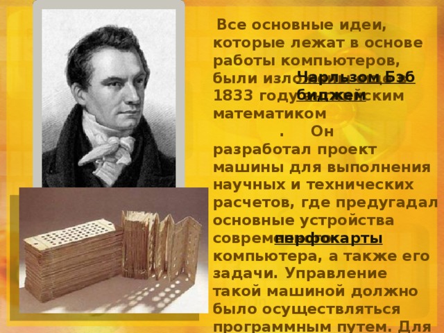   Все основные идеи, которые лежат в основе работы компьютеров, были изложены еще в 1833 году английским математиком  . Он разработал проект машины для выполнения научных и технических расчетов, где предугадал основные устройства современного компьютера, а также его задачи. Управление такой машиной должно было осуществляться программным путем. Для ввода и вывода данных Бэббидж предлагал использовать   - - листы из плотной бумаги с информацией, наносимой с помощью отверстий . Идеи Бэббиджа стали реально воплощаться в жизнь в конце 19 века. Чарльзом Бэббиджем перфокарты 