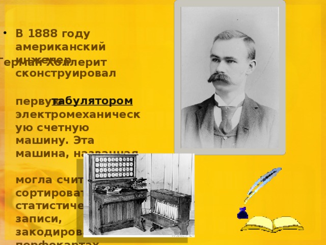 В 1888 году американский инженер сконструировал  первую электромеханическую счетную машину. Эта машина, названная  , могла считывать и сортировать статистические записи, закодированные на перфокартах.  Герман Холлерит табулятором 
