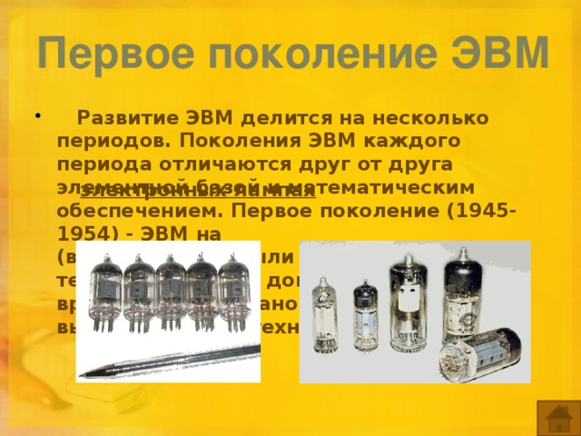 Первое поколение ЭВМ     Развитие ЭВМ делится на несколько периодов. Поколения ЭВМ каждого периода отличаются друг от друга элементной базой и математическим обеспе­чением. Первое поколение (1945-1954) - ЭВМ на  (вроде тех, что были в старых телевизорах). Это доисторические времена, эпоха становления вычислительной техники.  электронных лампах   