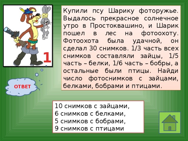 Купили псу Шарику фоторужье. Выдалось прекрасное солнечное утро в Простоквашино, и Шарик пошел в лес на фотоохоту. Фотоохота была удачной, он сделал 30 снимков. 1/3 часть всех снимков составляли зайцы, 1/5 часть – белки, 1/6 часть – бобры, а остальные были птицы. Найди число фотоснимков с зайцами, белками, бобрами и птицами.  1 ОТВЕТ 10 снимков с зайцами, 6 снимков с белками, 5 снимков с бобрами, 9 снимков с птицами 