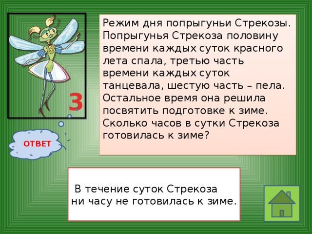 Режим дня попрыгуньи Стрекозы.  Попрыгунья Стрекоза половину времени каждых суток красного лета спала, третью часть времени каждых суток танцевала, шестую часть – пела. Остальное время она решила посвятить подготовке к зиме. Сколько часов в сутки Стрекоза готовилась к зиме?    3 ОТВЕТ   В течение суток Стрекоза ни часу не готовилась к зиме. 