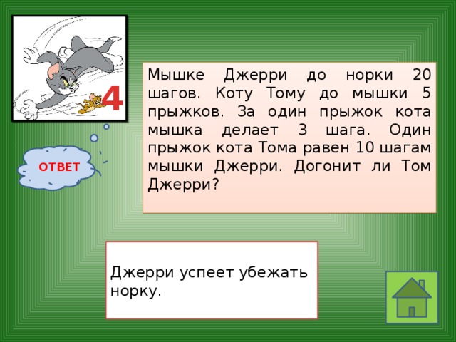 Мышке Джерри до норки 20 шагов. Коту Тому до мышки 5 прыжков. За один прыжок кота мышка делает 3 шага. Один прыжок кота Тома равен 10 шагам мышки Джерри. Догонит ли Том Джерри?    4 ОТВЕТ  Джерри успеет убежать норку. 
