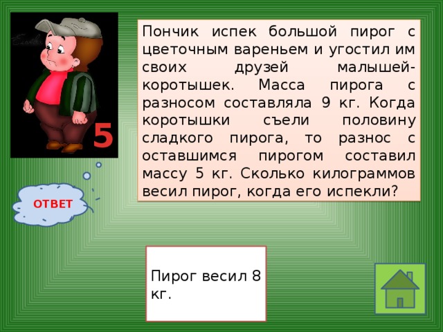Пончик испек большой пирог с цветочным вареньем и угостил им своих друзей малышей-коротышек. Масса пирога с разносом составляла 9 кг. Когда коротышки съели половину сладкого пирога, то разнос с оставшимся пирогом составил массу 5 кг. Сколько килограммов весил пирог, когда его испекли?  5 ОТВЕТ Пирог весил 8 кг. 