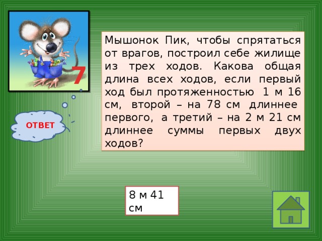 Мышонок Пик, чтобы спрятаться от врагов, построил себе жилище из трех ходов. Какова общая длина всех ходов, если первый ход был протяженностью  1 м 16 см,  второй – на 78 см  длиннее  первого,  а третий – на 2 м 21 см длиннее суммы первых двух ходов?  7 ОТВЕТ 8 м 41 см 