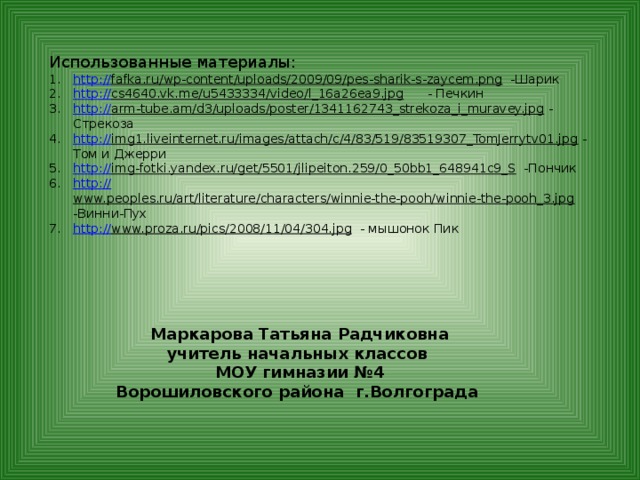 Использованные материалы: http :// fafka.ru/wp-content/uploads/2009/09/pes-sharik-s-zaycem.png  -Шарик http:// cs4640.vk.me/u5433334/video/l_16a26ea9.jpg  - Печкин http:// arm-tube.am/d3/uploads/poster/1341162743_strekoza_i_muravey.jpg  - Стрекоза http:// img1.liveinternet.ru/images/attach/c/4/83/519/83519307_TomJerrytv01.jpg  - Том и Джерри http:// img-fotki.yandex.ru/get/5501/jlipeiton.259/0_50bb1_648941c9_S  -Пончик http:// www.peoples.ru/art/literature/characters/winnie-the-pooh/winnie-the-pooh_3.jpg  -Винни-Пух http:// www.proza.ru/pics/2008/11/04/304.jpg  - мышонок Пик  Маркарова Татьяна Радчиковна учитель начальных классов  МОУ гимназии №4 Ворошиловского района г.Волгограда 