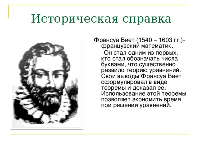 Историческая справка Франсуа Виет (1540 – 1603 гг.)- французский математик.  Он стал одним из первых, кто стал обозначать числа буквами, что существенно развило теорию уравнений. Свои выводы Франсуа Виет сформулировал в виде теоремы и доказал ее. Использование этой теоремы позволяет экономить время при решении уравнений. 