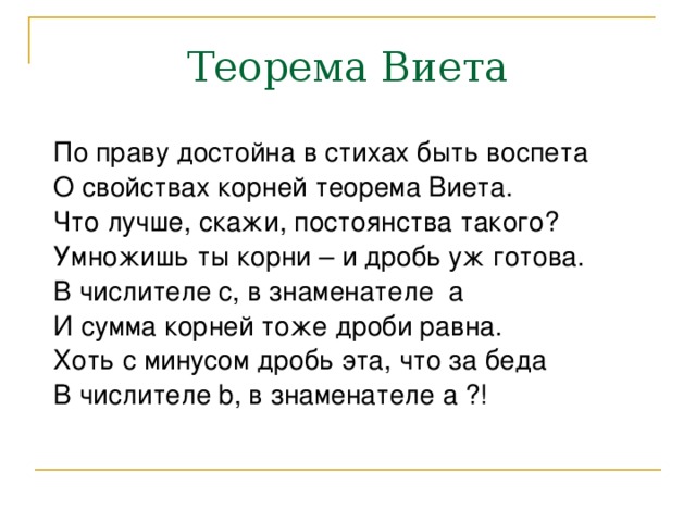 Теорема Виета По праву достойна в стихах быть воспета О свойствах корней теорема Виета. Что лучше, скажи, постоянства такого? Умножишь ты корни – и дробь уж готова. В числителе c, в знаменателе a И сумма корней тоже дроби равна. Хоть с минусом дробь эта, что за беда В числителе b, в знаменателе a ?! 