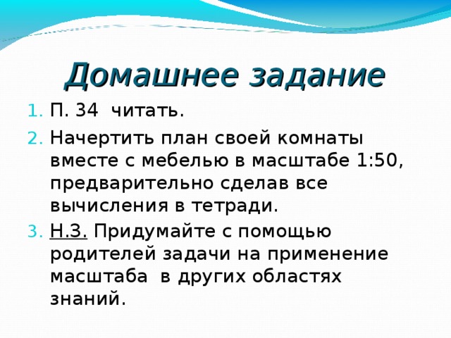 Домашнее задание П. 34 читать. Начертить план своей комнаты вместе с мебелью в масштабе 1:50, предварительно сделав все вычисления в тетради. Н.З. Придумайте с помощью родителей задачи на применение масштаба в других областях знаний . 