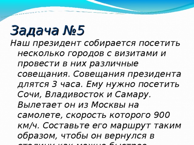Задача №5 Наш президент собирается посетить несколько городов с визитами и провести в них различные совещания. Совещания президента длятся 3 часа. Ему нужно посетить Сочи, Владивосток и Самару. Вылетает он из Москвы на самолете, скорость которого 900 км/ч. Составьте его маршрут таким образом, чтобы он вернулся в столицу как можно быстрее. 