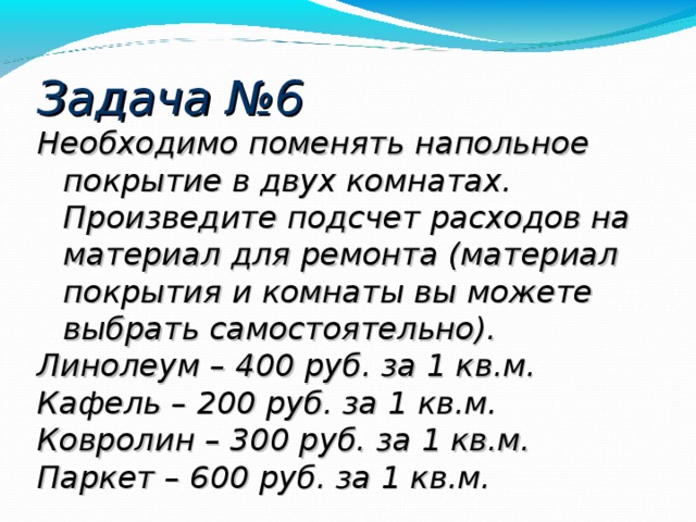 Задача №6 Необходимо поменять напольное покрытие в двух комнатах. Произведите подсчет расходов на материал для ремонта (материал покрытия и комнаты вы можете выбрать самостоятельно). Линолеум – 400 руб. за 1 кв.м. Кафель – 200 руб. за 1 кв.м. Ковролин – 300 руб. за 1 кв.м. Паркет – 600 руб. за 1 кв.м. 