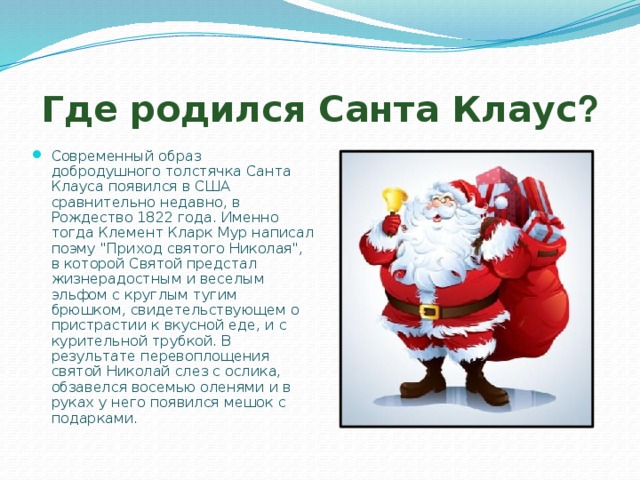 Где родился Санта Клаус ? Современный образ добродушного толстячка Санта Клауса появился в США сравнительно недавно, в Рождество 1822 года. Именно тогда Клемент Кларк Мур написал поэму 