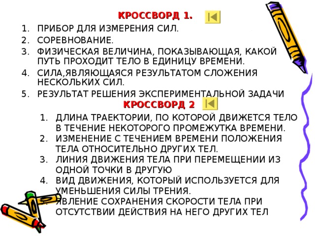 КРОССВОРД 1. ПРИБОР ДЛЯ ИЗМЕРЕНИЯ СИЛ. СОРЕВНОВАНИЕ. ФИЗИЧЕСКАЯ ВЕЛИЧИНА, ПОКАЗЫВАЮЩАЯ, КАКОЙ ПУТЬ ПРОХОДИТ ТЕЛО В ЕДИНИЦУ ВРЕМЕНИ. СИЛА,ЯВЛЯЮЩАЯСЯ РЕЗУЛЬТАТОМ СЛОЖЕНИЯ НЕСКОЛЬКИХ СИЛ. РЕЗУЛЬТАТ РЕШЕНИЯ ЭКСПЕРИМЕНТАЛЬНОЙ ЗАДАЧИ  КРОССВОРД 2 ДЛИНА ТРАЕКТОРИИ, ПО КОТОРОЙ ДВИЖЕТСЯ ТЕЛО В ТЕЧЕНИЕ НЕКОТОРОГО ПРОМЕЖУТКА ВРЕМЕНИ. ИЗМЕНЕНИЕ С ТЕЧЕНИЕМ ВРЕМЕНИ ПОЛОЖЕНИЯ ТЕЛА ОТНОСИТЕЛЬНО ДРУГИХ ТЕЛ. ЛИНИЯ ДВИЖЕНИЯ ТЕЛА ПРИ ПЕРЕМЕЩЕНИИ ИЗ ОДНОЙ ТОЧКИ В ДРУГУЮ ВИД ДВИЖЕНИЯ, КОТОРЫЙ ИСПОЛЬЗУЕТСЯ ДЛЯ УМЕНЬШЕНИЯ СИЛЫ ТРЕНИЯ. ЯВЛЕНИЕ СОХРАНЕНИЯ СКОРОСТИ ТЕЛА ПРИ ОТСУТСТВИИ ДЕЙСТВИЯ НА НЕГО ДРУГИХ ТЕЛ   